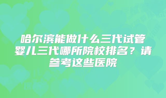 哈尔滨能做什么三代试管婴儿三代哪所院校排名？请参考这些医院