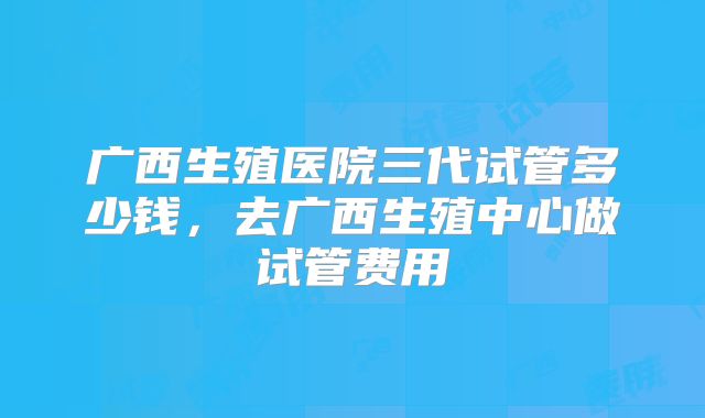 广西生殖医院三代试管多少钱，去广西生殖中心做试管费用