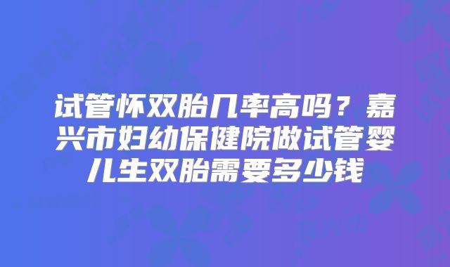 试管怀双胎几率高吗？嘉兴市妇幼保健院做试管婴儿生双胎需要多少钱
