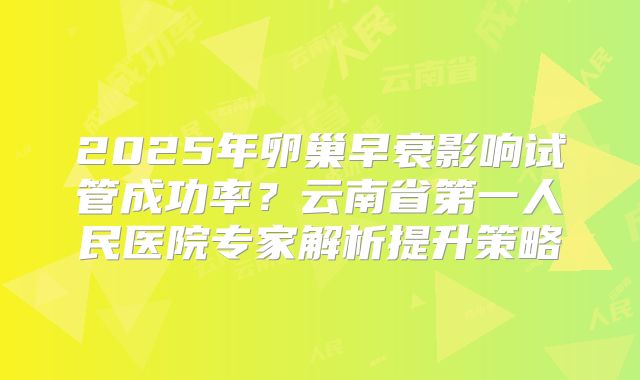 2025年卵巢早衰影响试管成功率？云南省第一人民医院专家解析提升策略
