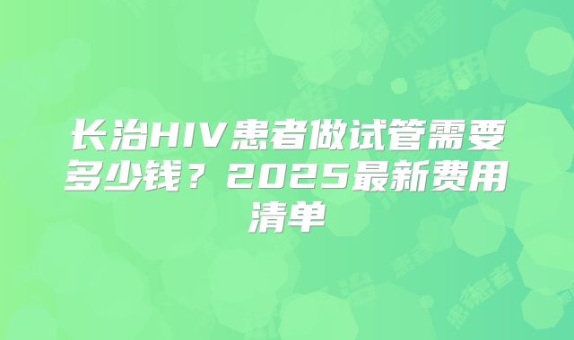 长治HIV患者做试管需要多少钱？2025最新费用清单