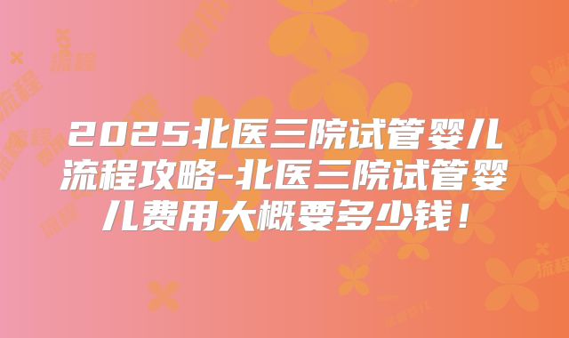 2025北医三院试管婴儿流程攻略-北医三院试管婴儿费用大概要多少钱!