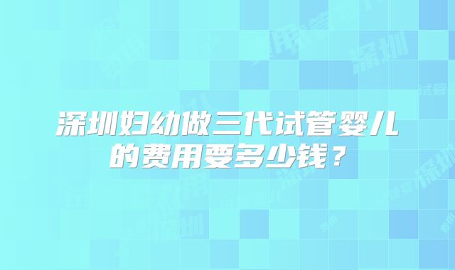 深圳妇幼做三代试管婴儿的费用要多少钱?