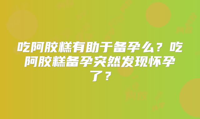 吃阿胶糕有助于备孕么？吃阿胶糕备孕突然发现怀孕了？