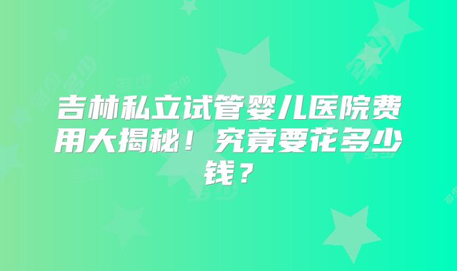 吉林私立试管婴儿医院费用大揭秘！究竟要花多少钱？