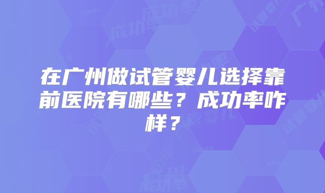 在广州做试管婴儿选择靠前医院有哪些?成功率咋样?