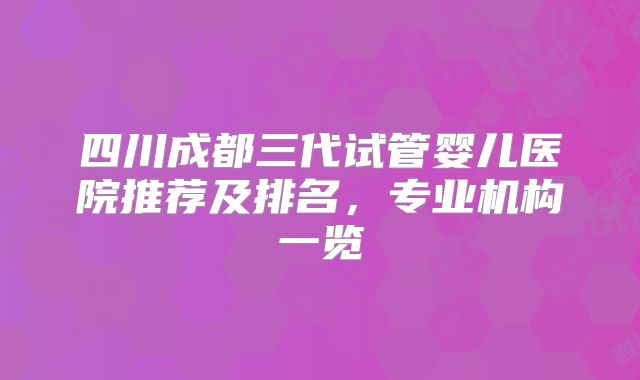 四川成都三代试管婴儿医院推荐及排名，专业机构一览