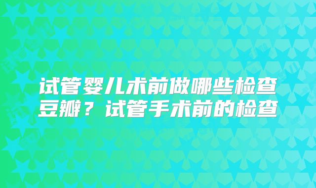 试管婴儿术前做哪些检查豆瓣?试管手术前的检查