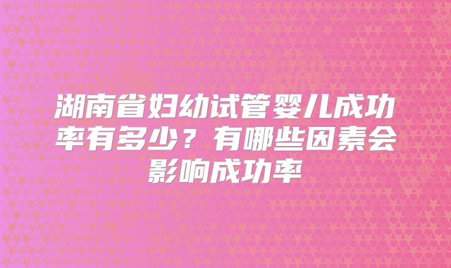 湖南省妇幼试管婴儿成功率有多少?有哪些因素会影响成功率