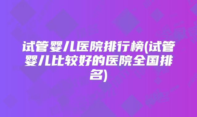 试管婴儿医院排行榜(试管婴儿比较好的医院全国排名)