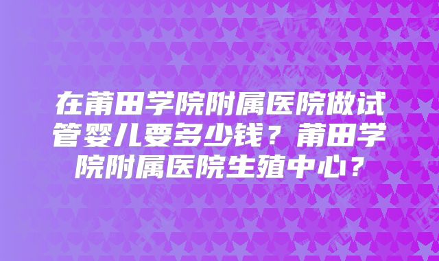 在莆田学院附属医院做试管婴儿要多少钱？莆田学院附属医院生殖中心？