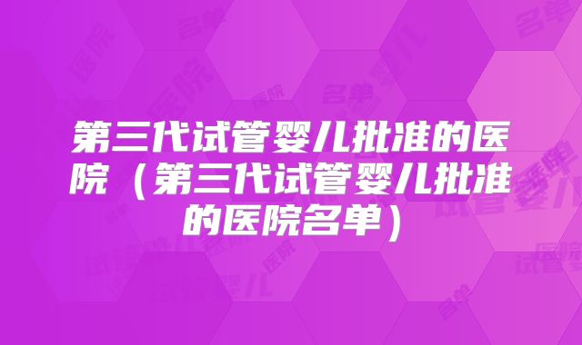 第三代试管婴儿批准的医院（第三代试管婴儿批准的医院名单）
