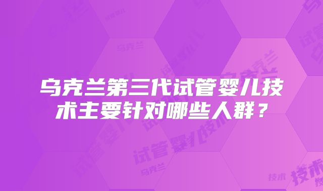 乌克兰第三代试管婴儿技术主要针对哪些人群?