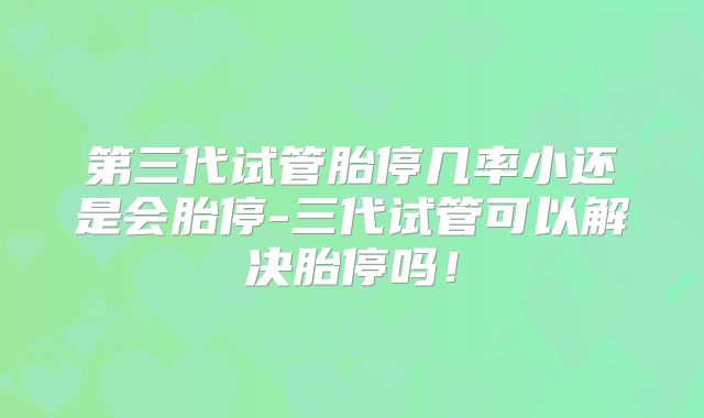 第三代试管胎停几率小还是会胎停-三代试管可以解决胎停吗！