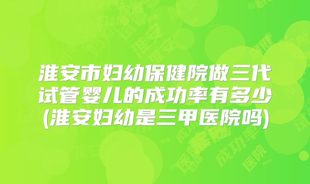 淮安市妇幼保健院做三代试管婴儿的成功率有多少(淮安妇幼是三甲医院吗)