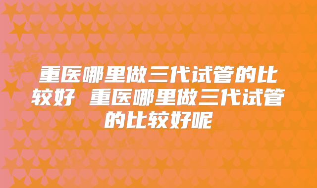 重医哪里做三代试管的比较好 重医哪里做三代试管的比较好呢
