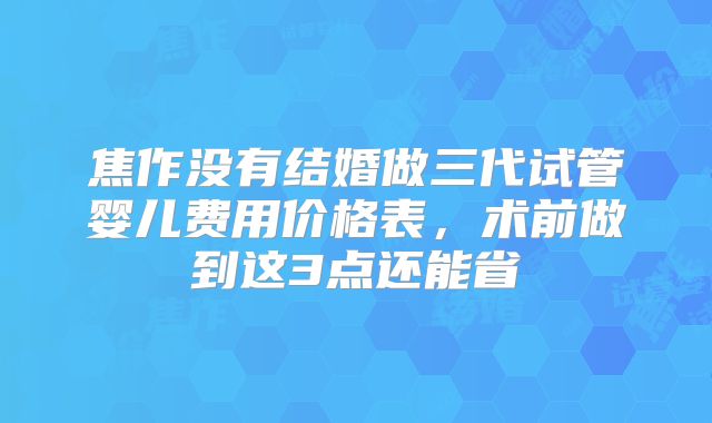 焦作没有结婚做三代试管婴儿费用价格表,术前做到这3点还能省