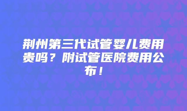 荆州第三代试管婴儿费用贵吗？附试管医院费用公布！