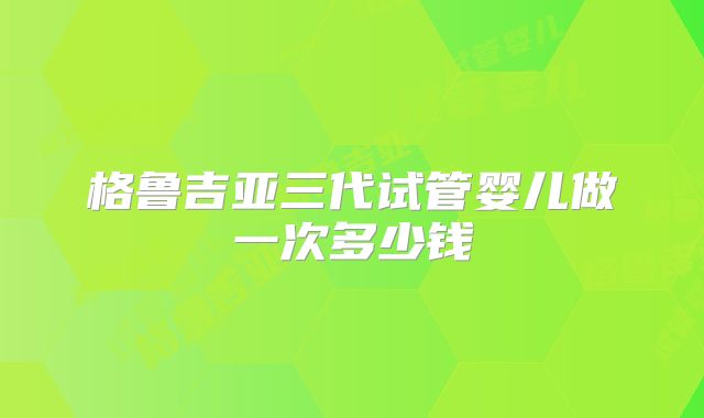 格鲁吉亚三代试管婴儿做一次多少钱