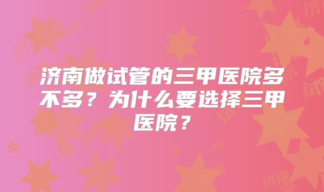 济南做试管的三甲医院多不多?为什么要选择三甲医院?
