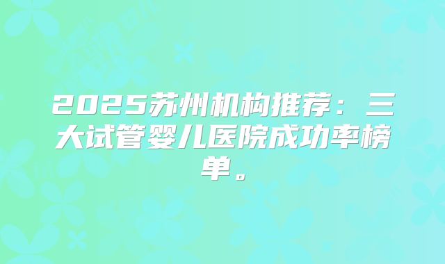 2025苏州机构推荐：三大试管婴儿医院成功率榜单。