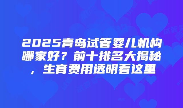 2025青岛试管婴儿机构哪家好？前十排名大揭秘，生育费用透明看这里