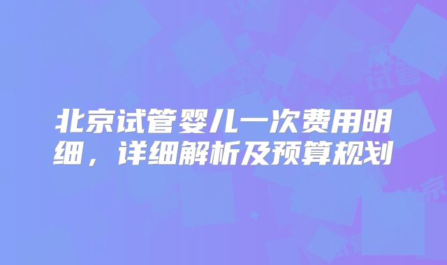 北京试管婴儿一次费用明细，详细解析及预算规划