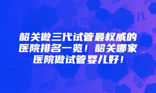 韶关做三代试管最权威的医院排名一览!韶关哪家医院做试管婴儿好!