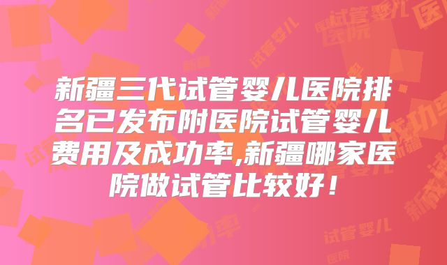 新疆三代试管婴儿医院排名已发布附医院试管婴儿费用及成功率,新疆哪家医院做试管比较好!
