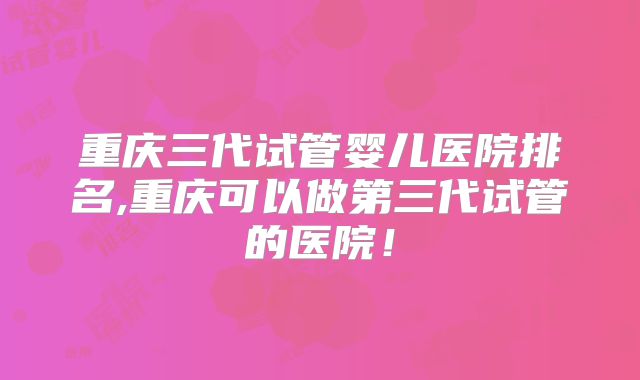 重庆三代试管婴儿医院排名,重庆可以做第三代试管的医院！