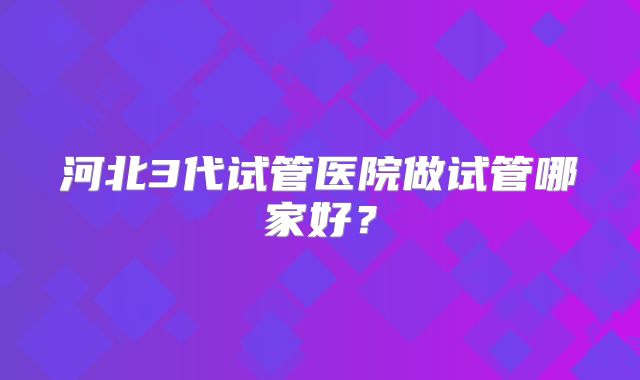 河北3代试管医院做试管哪家好?