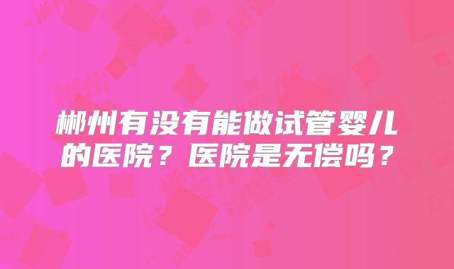 郴州有没有能做试管婴儿的医院?医院是无偿吗?