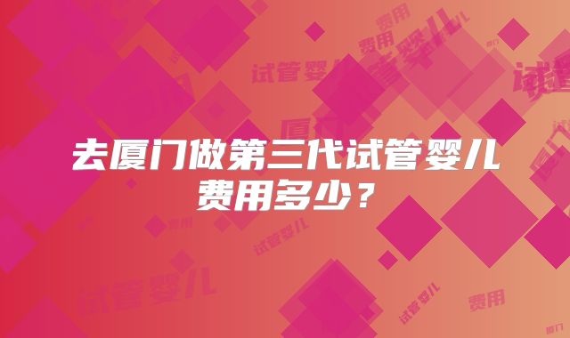 去厦门做第三代试管婴儿费用多少?