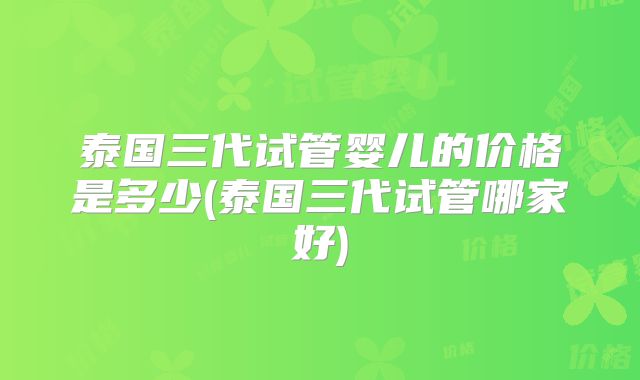 泰国三代试管婴儿的价格是多少(泰国三代试管哪家好)