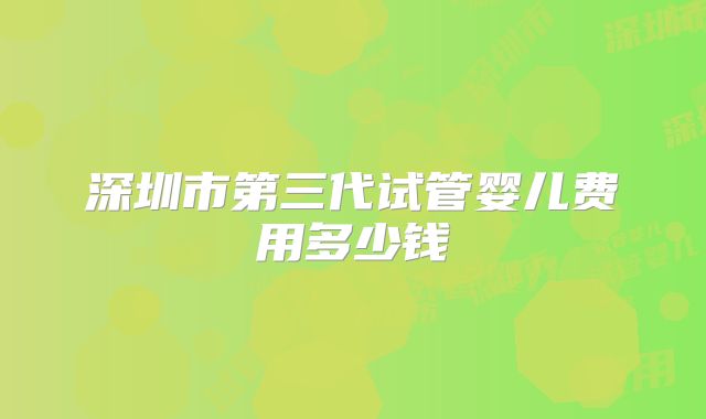 深圳市第三代试管婴儿费用多少钱
