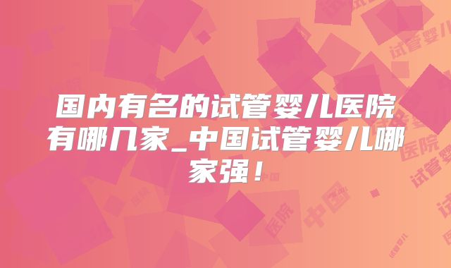 国内有名的试管婴儿医院有哪几家_中国试管婴儿哪家强!