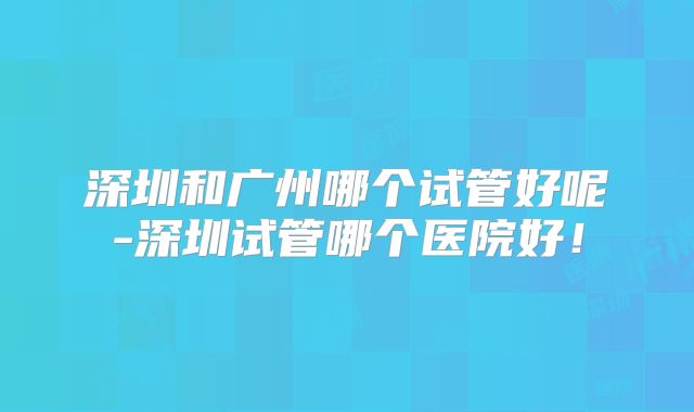 深圳和广州哪个试管好呢-深圳试管哪个医院好！