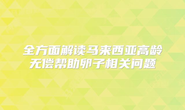 全方面解读马来西亚高龄无偿帮助卵子相关问题