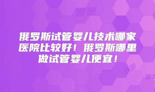 俄罗斯试管婴儿技术哪家医院比较好！俄罗斯哪里做试管婴儿便宜！