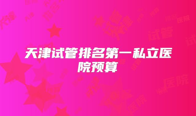 天津试管排名第一私立医院预算