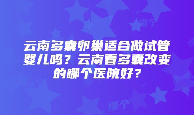 云南多囊卵巢适合做试管婴儿吗?云南看多囊改变的哪个医院好?