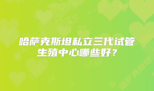 哈萨克斯坦私立三代试管生殖中心哪些好？