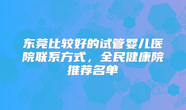 东莞比较好的试管婴儿医院联系方式，全民健康院推荐名单