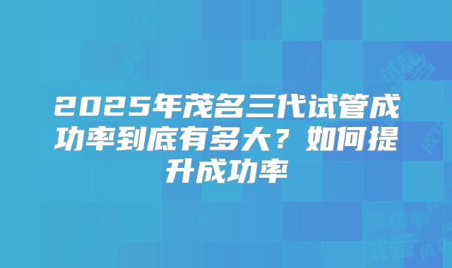 2025年茂名三代试管成功率到底有多大？如何提升成功率
