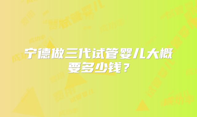 宁德做三代试管婴儿大概要多少钱？