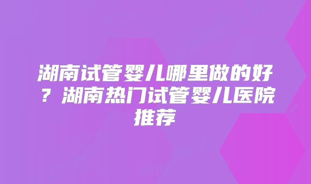 湖南试管婴儿哪里做的好？湖南热门试管婴儿医院推荐