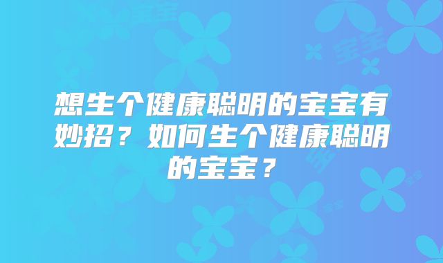 想生个健康聪明的宝宝有妙招?如何生个健康聪明的宝宝?