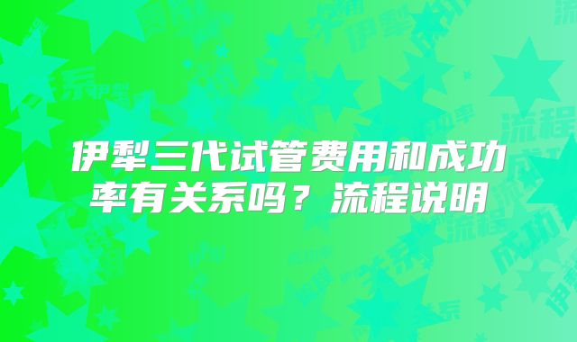 伊犁三代试管费用和成功率有关系吗？流程说明