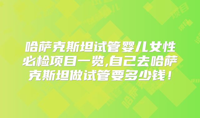 哈萨克斯坦试管婴儿女性必检项目一览,自己去哈萨克斯坦做试管要多少钱！