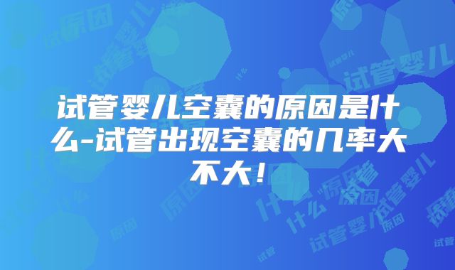 试管婴儿空囊的原因是什么-试管出现空囊的几率大不大！